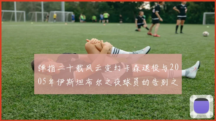 弹指二十载风云变幻卡森退役与2005年伊斯坦布尔之夜球员的告别之路