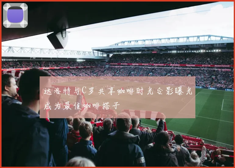 达洛特与C罗共享咖啡时光合影曝光成为最佳咖啡搭子