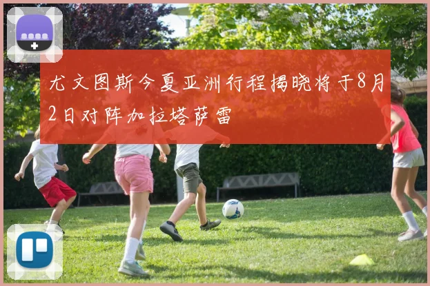尤文图斯今夏亚洲行程揭晓将于8月2日对阵加拉塔萨雷