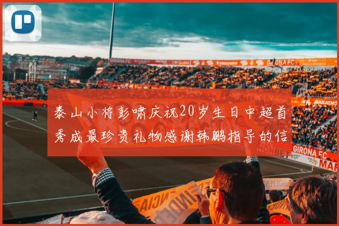 泰山小将彭啸庆祝20岁生日中超首秀成最珍贵礼物感谢韩鹏指导的信任与支持