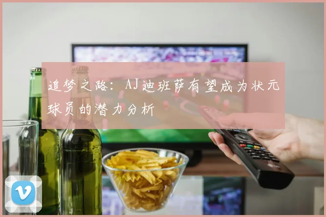 追梦之路：AJ迪班萨有望成为状元球员的潜力分析