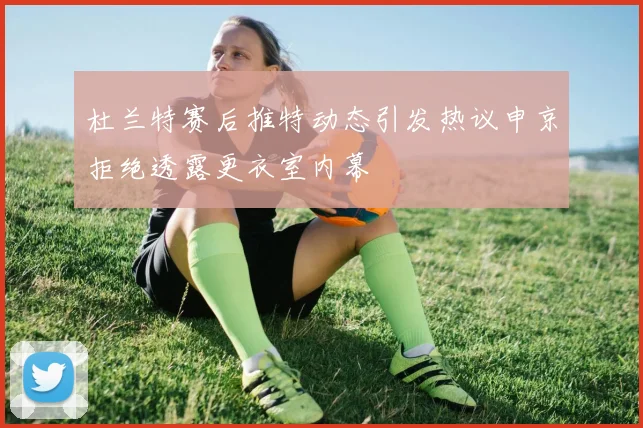 杜兰特赛后推特动态引发热议申京拒绝透露更衣室内幕