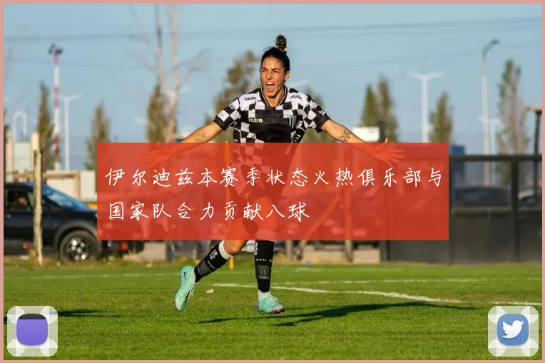伊尔迪兹本赛季状态火热俱乐部与国家队合力贡献八球
