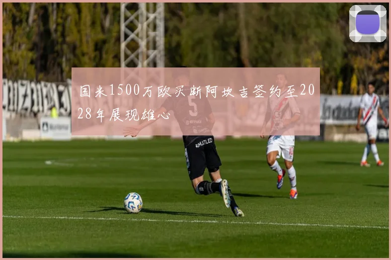 国米1500万欧买断阿坎吉签约至2028年展现雄心