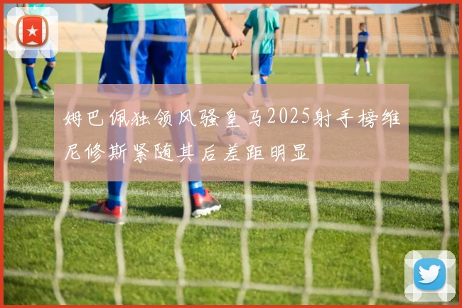 姆巴佩独领风骚皇马2025射手榜维尼修斯紧随其后差距明显