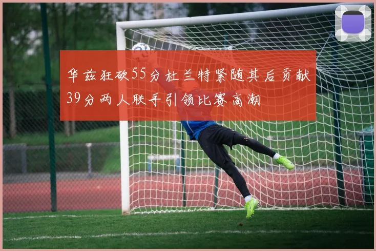 华兹狂砍55分杜兰特紧随其后贡献39分两人联手引领比赛高潮