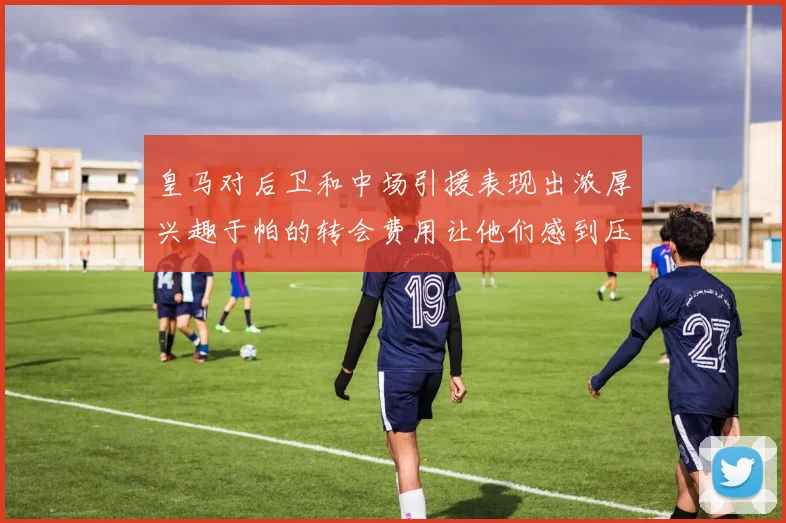 皇马对后卫和中场引援表现出浓厚兴趣于帕的转会费用让他们感到压力