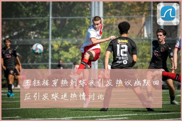 王钰栋穿热刺球衣引发热议幽默回应引发球迷热情讨论