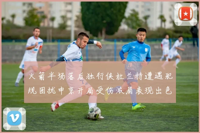 火箭半场落后独行侠杜兰特遭遇犯规困扰申京开局受伤浓眉表现出色