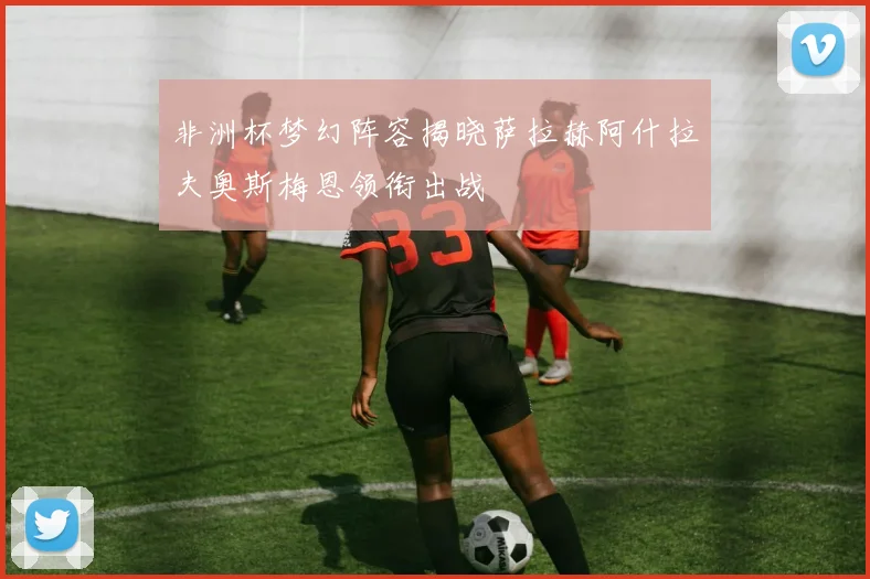 非洲杯梦幻阵容揭晓萨拉赫阿什拉夫奥斯梅恩领衔出战