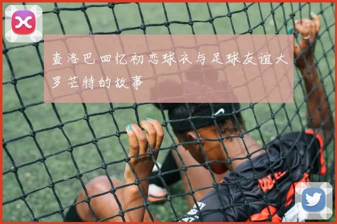 查洛巴回忆初恋球衣与足球友谊大罗芒特的故事