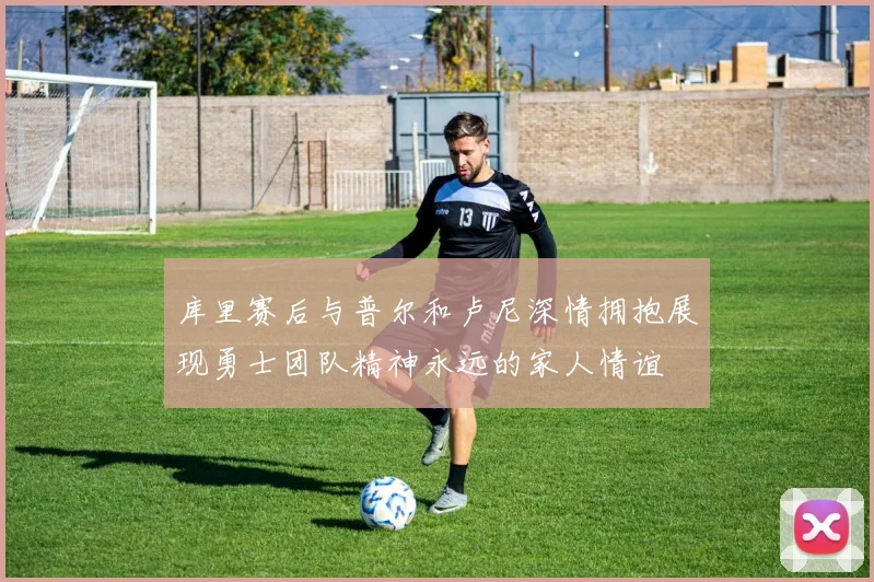 库里赛后与普尔和卢尼深情拥抱展现勇士团队精神永远的家人情谊