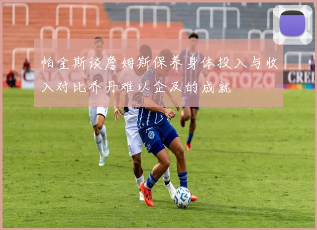 帕金斯谈詹姆斯保养身体投入与收入对比乔丹难以企及的成就