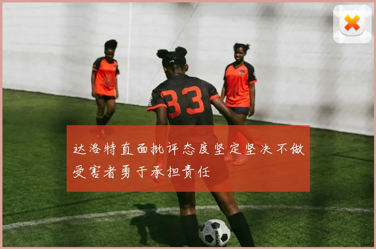 达洛特直面批评态度坚定坚决不做受害者勇于承担责任
