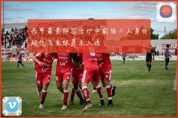 西甲最贵阵容出炉中前场六人身价超亿马竞球员未入选