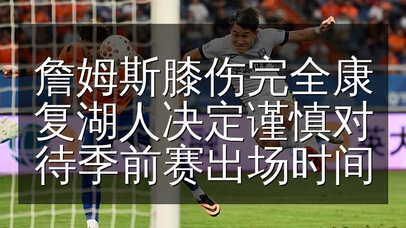 詹姆斯膝伤完全康复湖人决定谨慎对待季前赛出场时间