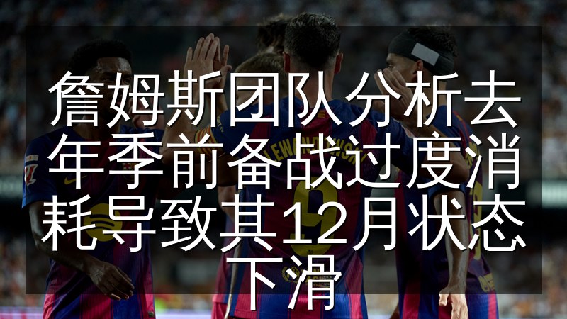 詹姆斯团队分析去年季前备战过度消耗导致其12月状态下滑